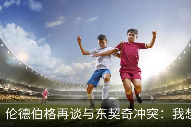 伦德伯格再谈与东契奇冲突：我想说就说 他又不是乔丹