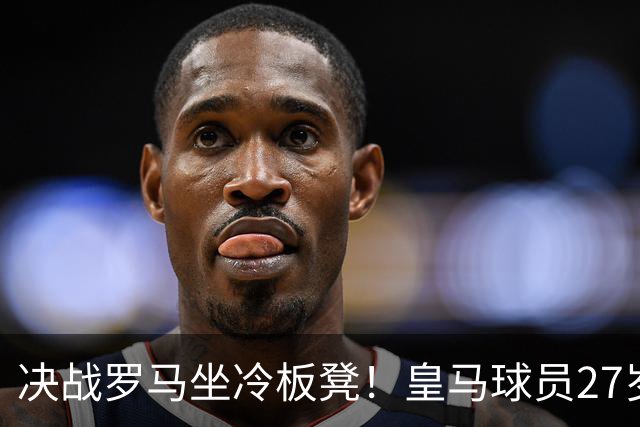 决战罗马坐冷板凳！皇马球员27岁布拉欣出场时间惨淡，成冬窗离队潜在人选