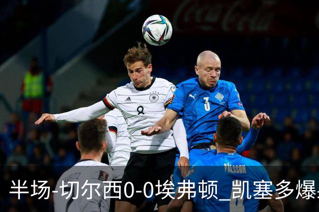 半场-切尔西0-0埃弗顿 凯塞多爆射中框大马丁救险两队半场5黄牌