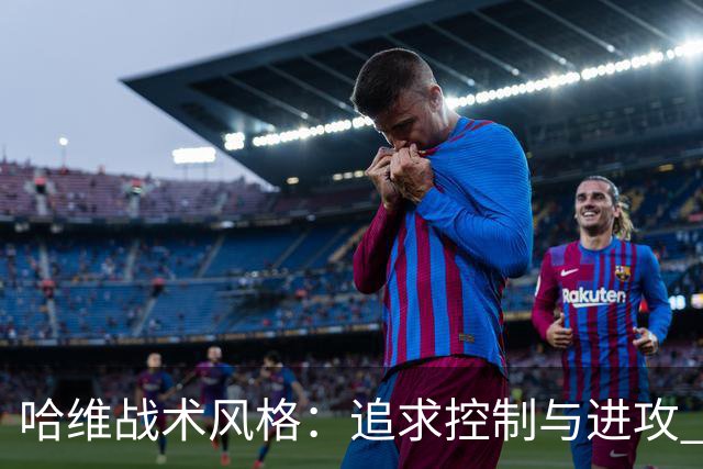 哈维战术风格：追求控制与进攻 强调高位逼抢
