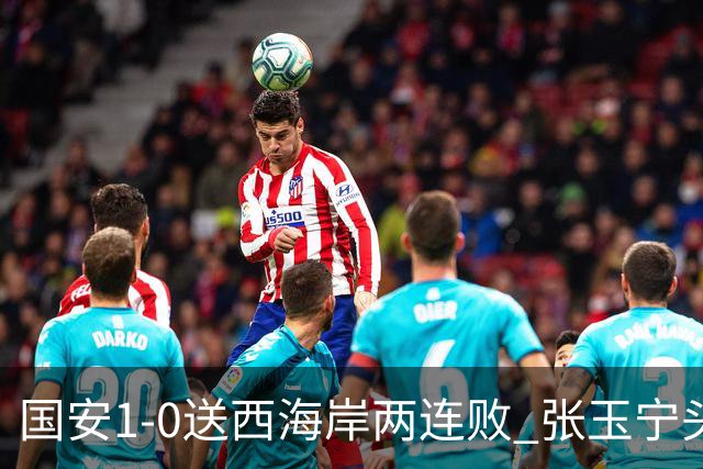 国安1-0送西海岸两连败 张玉宁头球制胜法比奥伤退 国安14轮不败