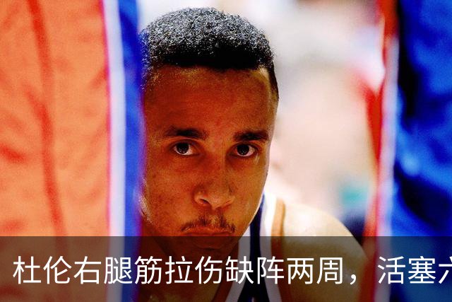 杜伦右腿筋拉伤缺阵两周，活塞六场硬仗内线告急