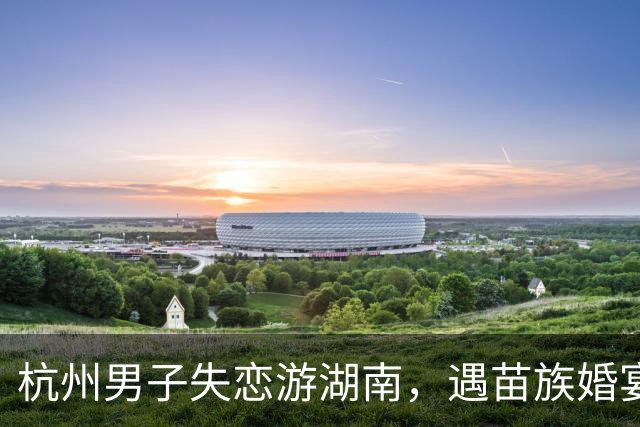 杭州男子失恋游湖南，遇苗族婚宴随礼1000入席，离场却被伴娘拦下