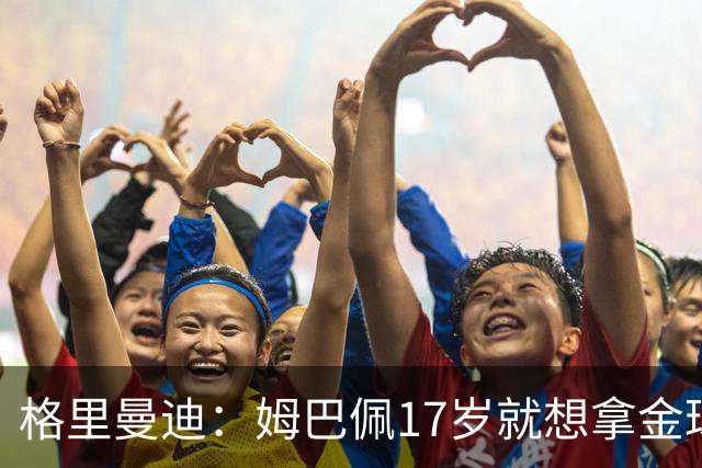 格里曼迪：姆巴佩17岁就想拿金球，当时听到这话我都不好意思了
