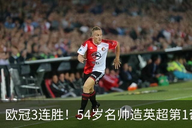 欧冠3连胜！54岁名帅造英超第1奇兵：卖6主力仍能活 1神迹仅逊皇马