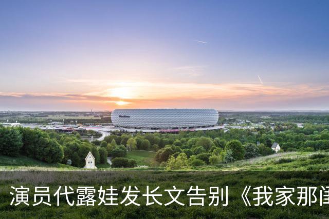 演员代露娃发长文告别《我家那闺女》，向父母和朋友道歉：我有很多不成熟的想法、不精准的表达，会坦然接受外界的反馈