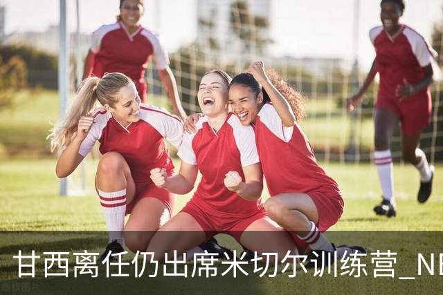 甘西离任仍出席米切尔训练营 NBA经纪人：大家都很喜欢甘西