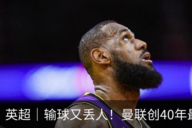 英超｜输球又丢人！曼联创40年最差联赛开局