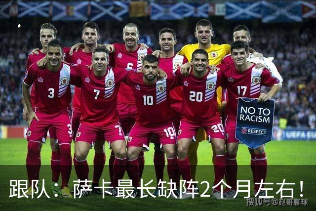 跟队：萨卡最长缺阵2个月左右！球报：阿森纳球探考察波尔图新星