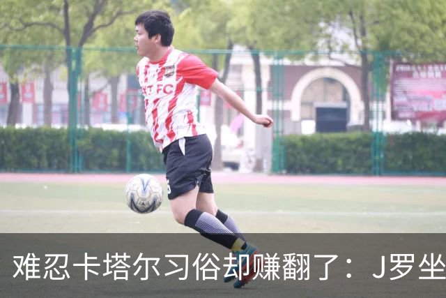 难忍卡塔尔习俗却赚翻了：J罗坐拥七千万欧元巨额身家