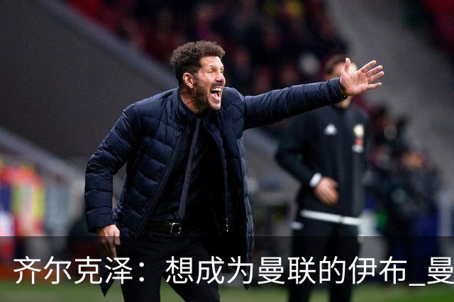 齐尔克泽：想成为曼联的伊布 曼联比拜仁更大