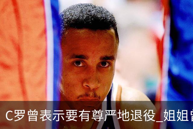 C罗曾表示要有尊严地退役 姐姐曾说加盟沙特是笑话